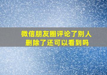 微信朋友圈评论了别人 删除了还可以看到吗